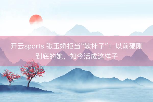 开云sports 张玉娇拒当“软柿子”！以前硬刚到底的她，如今活成这样子