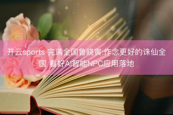 开云sports 完满全国鲁晓寅:作念更好的诛仙全国 看好AI智能NPC应用落地
