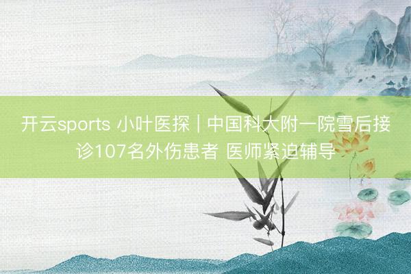 开云sports 小叶医探 | 中国科大附一院雪后接诊107名外伤患者 医师紧迫辅导