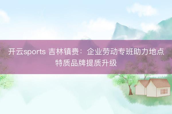 开云sports 吉林镇赉：企业劳动专班助力地点特质品牌提质升级