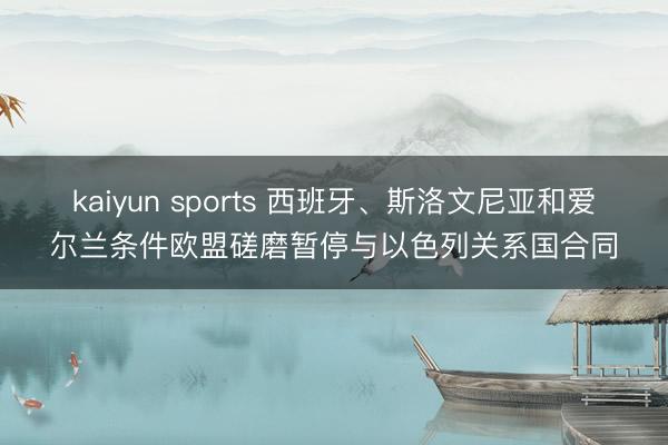 kaiyun sports 西班牙、斯洛文尼亚和爱尔兰条件欧盟磋磨暂停与以色列关系国合同