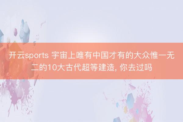 开云sports 宇宙上唯有中国才有的大众惟一无二的10大古代超等建造, 你去过吗