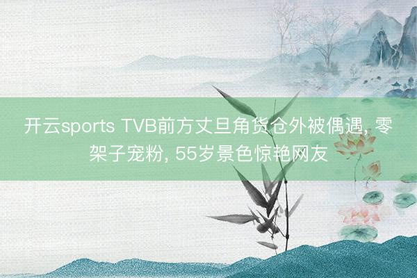 开云sports TVB前方丈旦角货仓外被偶遇, 零架子宠粉, 55岁景色惊艳网友