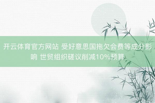 开云体育官方网站 受好意思国拖欠会费等成分影响 世贸组织磋议削减10%预算