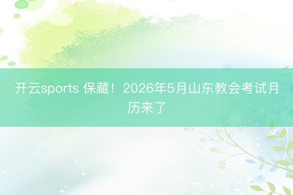 开云sports 保藏！2026年5月山东教会考试月历来了