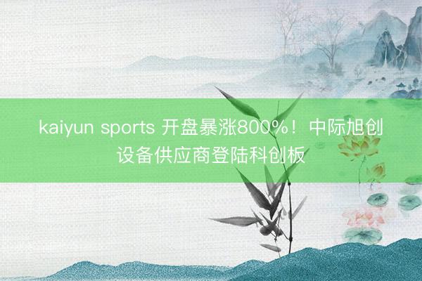 kaiyun sports 开盘暴涨800%！中际旭创设备供应商登陆科创板