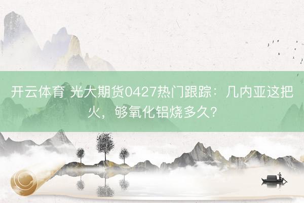 开云体育 光大期货0427热门跟踪：几内亚这把火，够氧化铝烧多久？