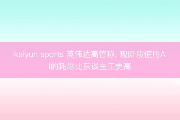 kaiyun sports 英伟达高管称, 现阶段使用AI的耗尽比东谈主工更高