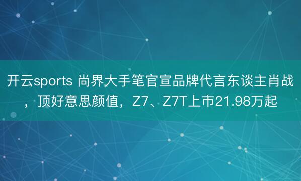 开云sports 尚界大手笔官宣品牌代言东谈主肖战，顶好意思颜值，Z7、Z7T上市21.98万起