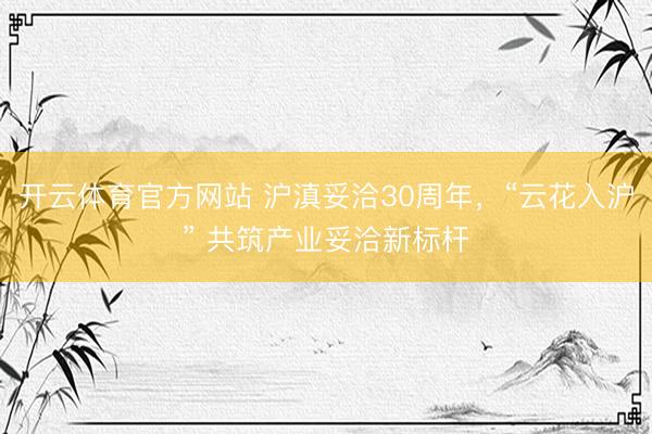 开云体育官方网站 沪滇妥洽30周年，“云花入沪” 共筑产业妥洽新标杆