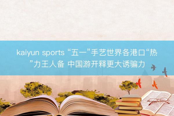 kaiyun sports “五一”手艺世界各港口“热”力王人备 中国游开释更大诱骗力