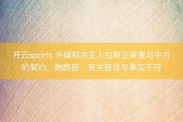 开云sports 外媒称洪王人拉斯正审查与中方的契约，酬酢部：有关报谈与事实不符