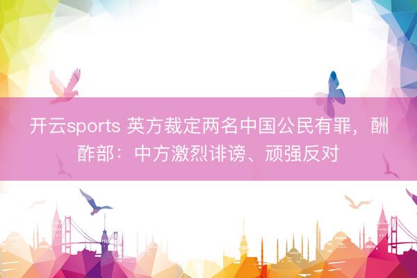 开云sports 英方裁定两名中国公民有罪，酬酢部：中方激烈诽谤、顽强反对