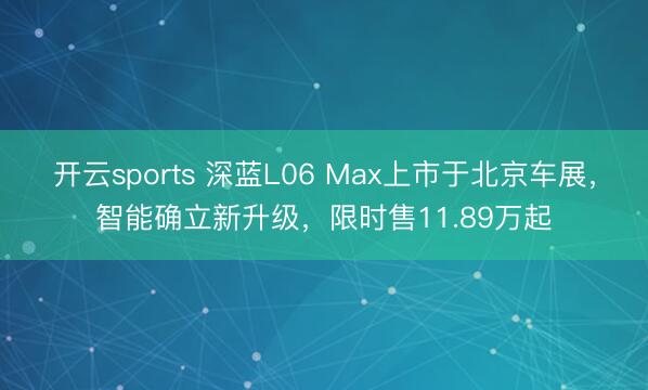 开云sports 深蓝L06 Max上市于北京车展，智能确立新升级，限时售11.89万起