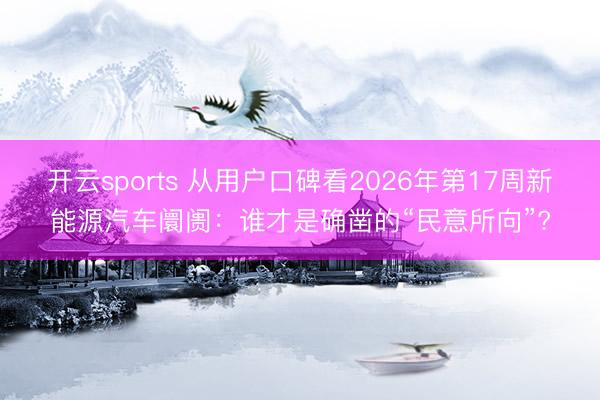 开云sports 从用户口碑看2026年第17周新能源汽车阛阓：谁才是确凿的“民意所向”?