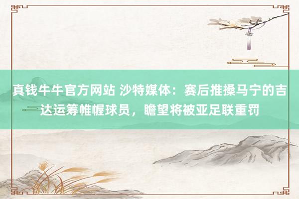 真钱牛牛官方网站 沙特媒体：赛后推搡马宁的吉达运筹帷幄球员，瞻望将被亚足联重罚