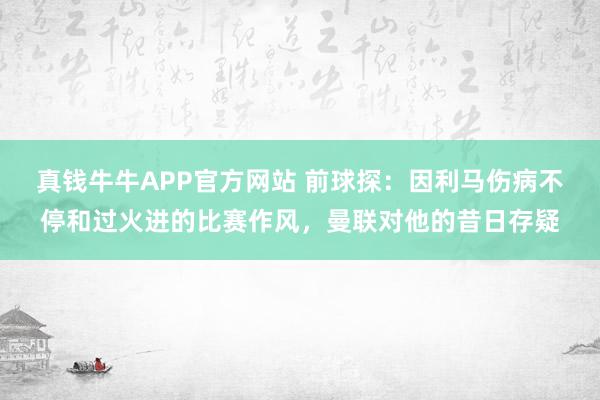 真钱牛牛APP官方网站 前球探：因利马伤病不停和过火进的比赛作风，曼联对他的昔日存疑