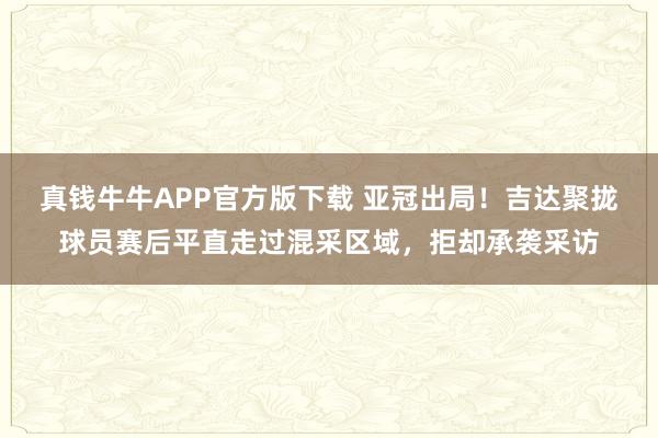 真钱牛牛APP官方版下载 亚冠出局！吉达聚拢球员赛后平直走过混采区域，拒却承袭采访