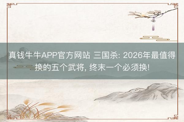 真钱牛牛APP官方网站 三国杀: 2026年最值得换的五个武将， 终末一个必须换!