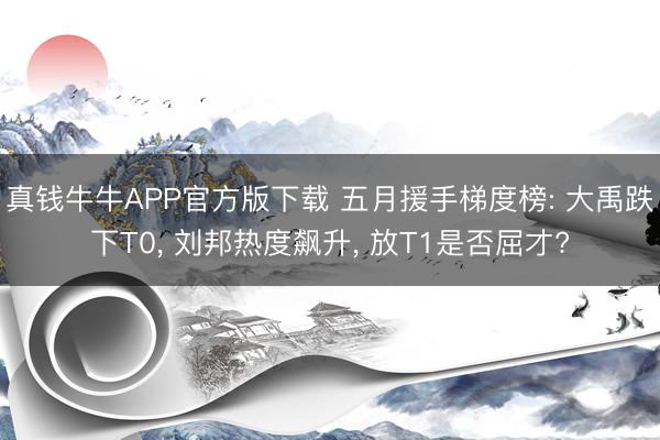 真钱牛牛APP官方版下载 五月援手梯度榜: 大禹跌下T0， 刘邦热度飙升， 放T1是否屈才?