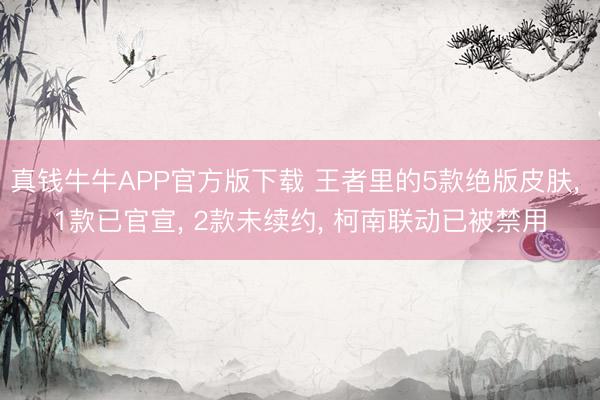 真钱牛牛APP官方版下载 王者里的5款绝版皮肤， 1款已官宣， 2款未续约， 柯南联动已被禁用