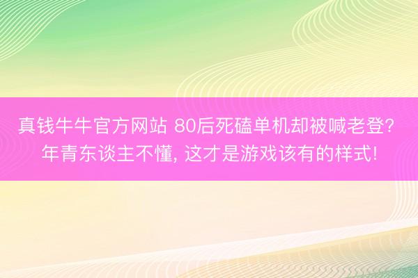 真钱牛牛官方网站 80后死磕单机却被喊老登? 年青东谈主不懂， 这才是游戏该有的样式!