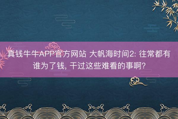 真钱牛牛APP官方网站 大帆海时间2: 往常都有谁为了钱， 干过这些难看的事啊?