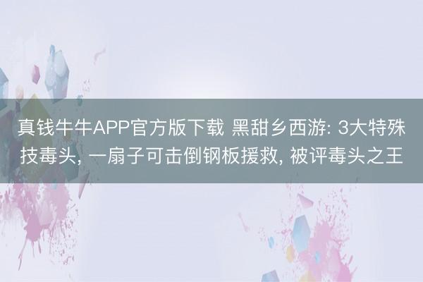 真钱牛牛APP官方版下载 黑甜乡西游: 3大特殊技毒头， 一扇子可击倒钢板援救， 被评毒头之王