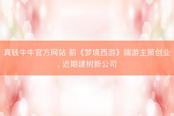 真钱牛牛官方网站 前《梦境西游》端游主策创业， 近期建树新公司