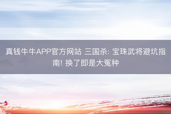 真钱牛牛APP官方网站 三国杀: 宝珠武将避坑指南! 换了即是大冤种
