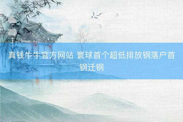 真钱牛牛官方网站 寰球首个超低排放钢落户首钢迁钢