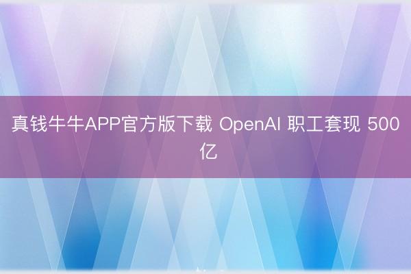 真钱牛牛APP官方版下载 OpenAI 职工套现 500 亿