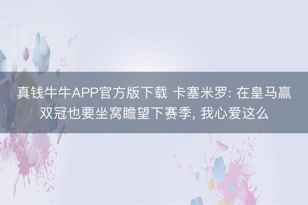 真钱牛牛APP官方版下载 卡塞米罗: 在皇马赢双冠也要坐窝瞻望下赛季， 我心爱这么