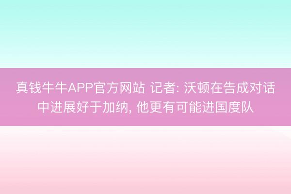 真钱牛牛APP官方网站 记者: 沃顿在告成对话中进展好于加纳， 他更有可能进国度队