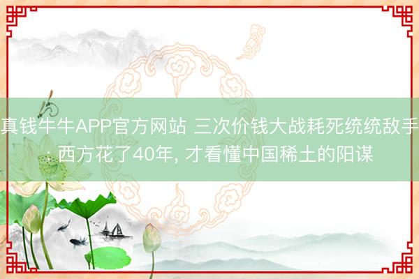真钱牛牛APP官方网站 三次价钱大战耗死统统敌手: 西方花了40年， 才看懂中国稀土的阳谋