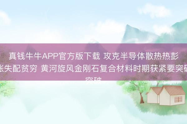 真钱牛牛APP官方版下载 攻克半导体散热热彭胀失配贫穷 黄河旋风金刚石复合材料时期获紧要突破