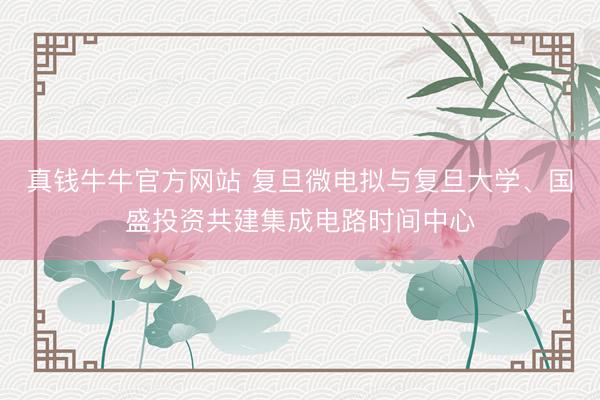 真钱牛牛官方网站 复旦微电拟与复旦大学、国盛投资共建集成电路时间中心