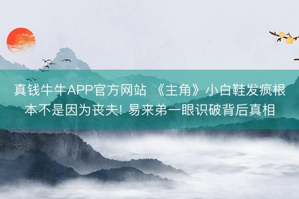 真钱牛牛APP官方网站 《主角》小白鞋发疯根本不是因为丧夫! 易来弟一眼识破背后真相