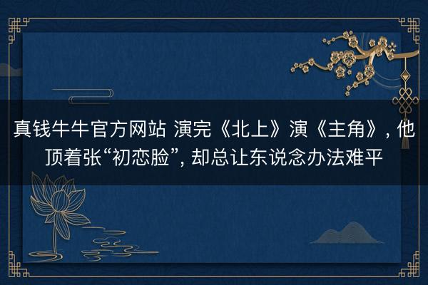 真钱牛牛官方网站 演完《北上》演《主角》， 他顶着张“初恋脸”， 却总让东说念办法难平
