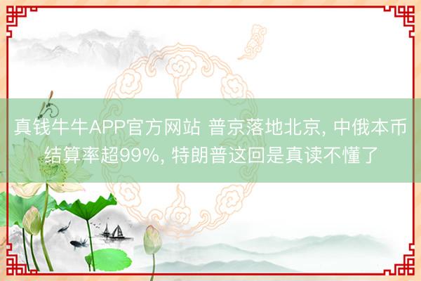 真钱牛牛APP官方网站 普京落地北京， 中俄本币结算率超99%， 特朗普这回是真读不懂了