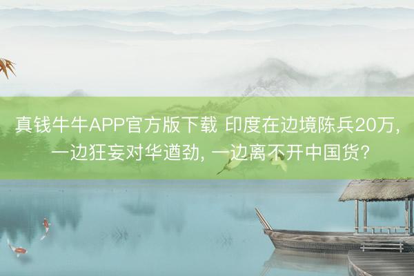 真钱牛牛APP官方版下载 印度在边境陈兵20万， 一边狂妄对华遒劲， 一边离不开中国货?