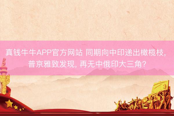真钱牛牛APP官方网站 同期向中印递出橄榄枝, 普京雅致发现, 再无中俄印大三角?