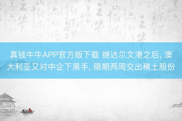 真钱牛牛APP官方版下载 继达尔文港之后， 澳大利亚又对中企下黑手， 限期两周交出稀土股份