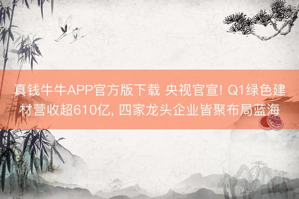 真钱牛牛APP官方版下载 央视官宣! Q1绿色建材营收超610亿， 四家龙头企业皆聚布局蓝海