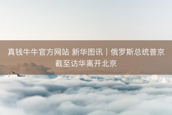 真钱牛牛官方网站 新华图讯｜俄罗斯总统普京截至访华离开北京