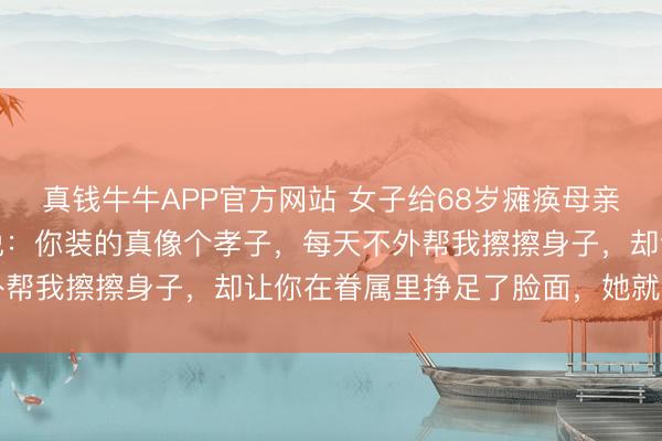 真钱牛牛APP官方网站 女子给68岁瘫痪母亲擦身子时，母亲却须臾说：你装的真像个孝子，每天不外帮我擦擦身子，却让你在眷属里挣足了脸面，她就地懵了