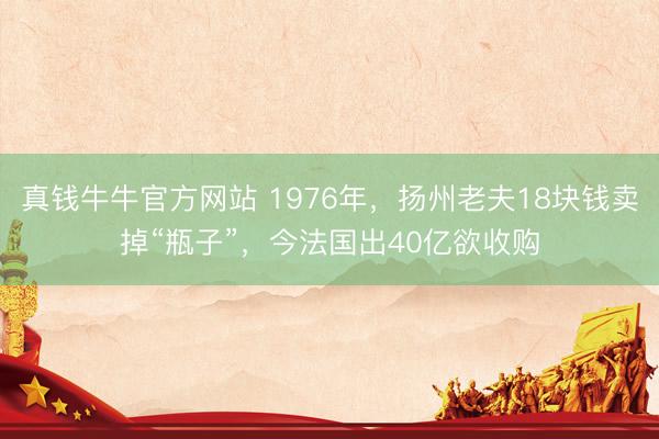 真钱牛牛官方网站 1976年，扬州老夫18块钱卖掉“瓶子”，今法国出40亿欲收购