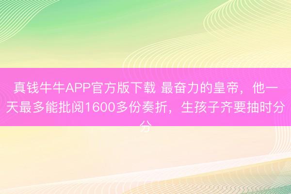 真钱牛牛APP官方版下载 最奋力的皇帝，他一天最多能批阅1600多份奏折，生孩子齐要抽时分