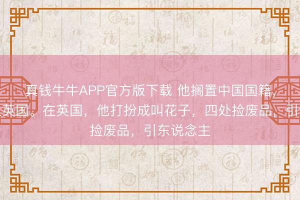 真钱牛牛APP官方版下载 他搁置中国国籍，追思加入英国。在英国，他打扮成叫花子，四处捡废品，引东说念主