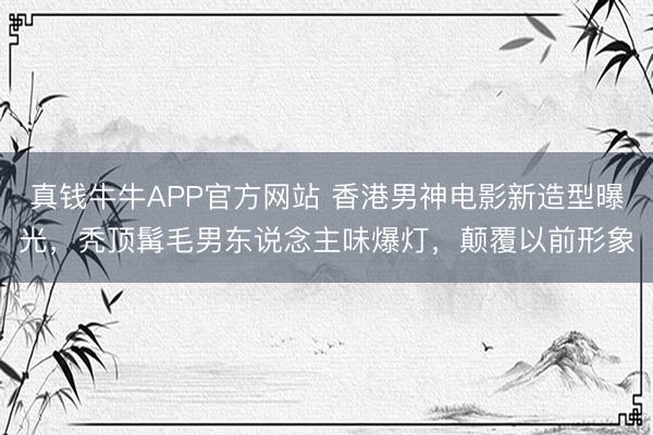 真钱牛牛APP官方网站 香港男神电影新造型曝光，秃顶髯毛男东说念主味爆灯，颠覆以前形象